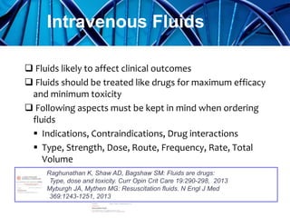  Fluids likely to affect clinical outcomes
 Fluids should be treated like drugs for maximum efficacy
and minimum toxicity
 Following aspects must be kept in mind when ordering
fluids
 Indications, Contraindications, Drug interactions
 Type, Strength, Dose, Route, Frequency, Rate, Total
Volume
Intravenous Fluids
Raghunathan K, Shaw AD, Bagshaw SM: Fluids are drugs:
Type, dose and toxicity. Curr Opin Crit Care 19:290-298, 2013
Myburgh JA, Mythen MG: Resuscitation ﬂuids. N Engl J Med
369:1243-1251, 2013
 