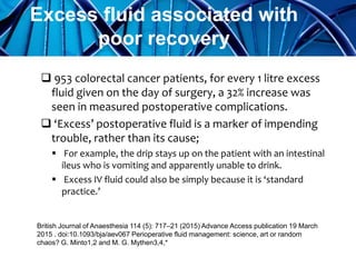  953 colorectal cancer patients, for every 1 litre excess
fluid given on the day of surgery, a 32% increase was
seen in measured postoperative complications.
 ‘Excess’ postoperative fluid is a marker of impending
trouble, rather than its cause;
 For example, the drip stays up on the patient with an intestinal
ileus who is vomiting and apparently unable to drink.
 Excess IV fluid could also be simply because it is ‘standard
practice.’
Excess fluid associated with
poor recovery
G. Minto, M. G. Mythen;
Perioperative fluid management: science, art or random chaos?
British Journal of Anaesthesia 114 (5): 717–21 (2015)British Journal of Anaesthesia 114 (5): 717–21 (2015) Advance Access publication 19 March
2015 . doi:10.1093/bja/aev067 Perioperative fluid management: science, art or random
chaos? G. Minto1,2 and M. G. Mythen3,4,*
 