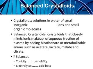  Crystalloids: solutions in water of small
inorganic ions and small
organic molecules
 Balanced Crystalloids: crystalloids that closely
mimic ionic makeup of aqueous fraction of
plasma by adding bicarbonate or metabolizable
anions such as acetate, lactate, malate and
citrate.
 ? Balanced
• Tonicity ….. osmolality
• Electrolytes …… acid-base
Balanced Crystalloids
 