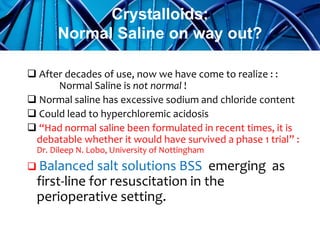  After decades of use, now we have come to realize : :
Normal Saline is not normal !
 Normal saline has excessive sodium and chloride content
 Could lead to hyperchloremic acidosis
 “Had normal saline been formulated in recent times, it is
debatable whether it would have survived a phase 1 trial” :
Dr. Dileep N. Lobo, University of Nottingham
 Balanced salt solutions BSS emerging as
first-line for resuscitation in the
perioperative setting.
Crystalloids:
Normal Saline on way out?
 