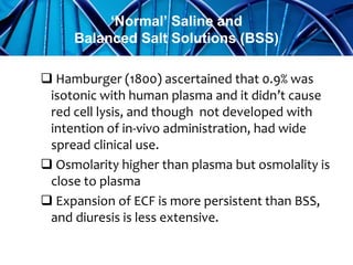  Hamburger (1800) ascertained that 0.9% was
isotonic with human plasma and it didn’t cause
red cell lysis, and though not developed with
intention of in-vivo administration, had wide
spread clinical use.
 Osmolarity higher than plasma but osmolality is
close to plasma
 Expansion of ECF is more persistent than BSS,
and diuresis is less extensive.
‘Normal’ Saline and
Balanced Salt Solutions (BSS)
 