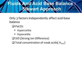 Only 3 factors independently affect acid-base
balance
 PaCO2
 Hypercarbia
 Hypocarbia
 SID (Strong Ion Difference)
 Total concentration of weak acids( ATOT)
Fluids And Acid Base Balance :
Stewart Approach
 