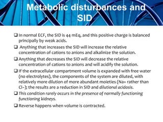  In normal ECF, the SID is 44 mEq, and this positive charge is balanced
principally by weak acids.
 Anything that increases the SID will increase the relative
concentration of cations to anions and alkalinize the solution.
 Anything that decreases the SID will decrease the relative
concentration of cations to anions and will acidify the solution.
 If the extracellular compartment volume is expanded with free water
(no electrolytes), the components of the system are diluted, with
relatively more dilution of more abundant moieties (Na+ rather than
Cl−); the results are a reduction in SID and dilutional acidosis.
 This condition rarely occurs in the presence of normally functioning
functioning kidneys.
 Reverse happens when volume is contracted.
Metabolic disturbances and
SID
 