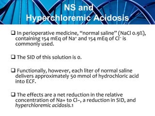  In perioperative medicine, “normal saline” (NaCl 0.9%),
containing 154 mEq of Na+ and 154 mEq of Cl− is
commonly used.
 The SID of this solution is 0.
 Functionally, however, each liter of normal saline
delivers approximately 50 mmol of hydrochloric acid
into ECF.
 The effects are a net reduction in the relative
concentration of Na+ to Cl−, a reduction in SID, and
hyperchloremic acidosis.1
NS and
Hyperchloremic Acidosis
 