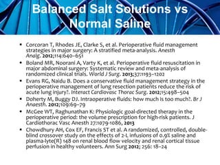  Corcoran T, Rhodes JE, Clarke S, et al. Perioperative fluid management
strategies in major surgery: A stratified meta-analysis. Anesth
Analg. 2012;114:640–651
 Boland MR, Noorani A, Varty K, et al. Perioperative fluid resuscitation in
major abdominal surgery: Systematic review and meta-analysis of
randomized clinical trials. World J Surg. 2013;37:1193–1202
 Evans RG, Naidu B. Does a conservative fluid management strategy in the
perioperative management of lung resection patients reduce the risk of
acute lung injury?. Interact Cardiovasc Thorac Surg. 2012;15:498–504
 Doherty M, Buggy DJ. Intraoperative fluids: how much is too much?. Br J
Anaesth. 2012;109:69–79
 McGee WT, Raghunathan K: Physiologic goal-directed therapy in the
perioperative period: the volume prescription for high-risk patients. J
Cardiothorac Vasc Anesth 27:1079-1086, 2013
 Chowdhury AH, Cox EF, Francis ST et al. A randomized, controlled, double-
blind crossover study on the effects of 2-L infusions of 0.9% saline and
plasma-lyte(R) 148 on renal blood flow velocity and renal cortical tissue
perfusion in healthy volunteers. Ann Surg 2012; 256: 18–24
Balanced Salt Solutions vs
Normal Saline
 