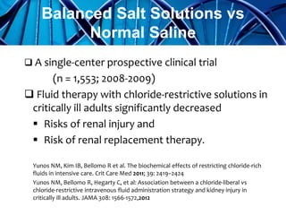  A single-center prospective clinical trial
(n = 1,553; 2008-2009)
 Fluid therapy with chloride-restrictive solutions in
critically ill adults significantly decreased
 Risks of renal injury and
 Risk of renal replacement therapy.
Yunos NM, Kim IB, Bellomo R et al. The biochemical effects of restricting chloride-rich
fluids in intensive care. Crit Care Med 2011; 39: 2419–2424
Yunos NM, Bellomo R, Hegarty C, et al: Association between a chloride-liberal vs
chloride-restrictive intravenous fluid administration strategy and kidney injury in
critically ill adults. JAMA 308: 1566-1572,2012
Balanced Salt Solutions vs
Normal Saline
 