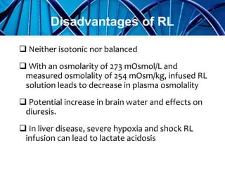 Neither isotonic nor balanced
 With an osmolarity of 273 mOsmol/L and
measured osmolality of 254 mOsm/kg, infused RL
solution leads to decrease in plasma osmolality
 Potential increase in brain water and effects on
diuresis.
 In liver disease, severe hypoxia and shock RL
infusion can lead to lactate acidosis
Disadvantages of RL
 