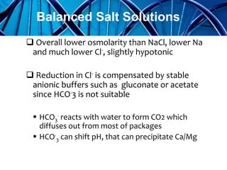  Overall lower osmolarity than NaCl, lower Na
and much lower Cl-, slightly hypotonic
 Reduction in Cl- is compensated by stable
anionic buffers such as gluconate or acetate
since HCO-3 is not suitable
 HCO3
- reacts with water to form CO2 which
diffuses out from most of packages
 HCO-
3 can shift pH, that can precipitate Ca/Mg
Balanced Salt Solutions
 