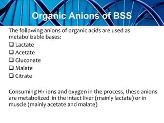 The following anions of organic acids are used as
metabolizable bases:
 Lactate
 Acetate
 Gluconate
 Malate
 Citrate
Consuming H+ ions and oxygen in the process, these anions
are metabolized in the intact liver (mainly lactate) or in
muscle (mainly acetate and malate)
Organic Anions of BSS
 