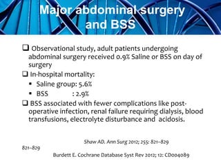  Observational study, adult patients undergoing
abdominal surgery received 0.9% Saline or BSS on day of
surgery
 In-hospital mortality:
 Saline group: 5.6%
 BSS : 2.9%
 BSS associated with fewer complications like post-
operative infection, renal failure requiring dialysis, blood
transfusions, electrolyte disturbance and acidosis.
Shaw AD. Ann Surg 2012; 255: 821–829
821–829
Burdett E. Cochrane Database Syst Rev 2012; 12: CD004089
Major abdominal surgery
and BSS
 