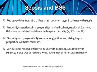  Retrospective study, 360 US hospitals, 2005-10. 53,448 patients with sepsis
 Among 6,730 patients in a propensity-matched cohort, receipt of balanced
fluids was associated with lower in-hospital mortality (19.6% vs 22.8%)
 Mortality was progressively lower among patients receiving larger
proportions of balanced fluids.
 Conclusions: Among critically ill adults with sepsis, resuscitation with
balanced fluids was associated with a lower risk of in-hospital mortality.
Raghunathan et al. Crit Care Med 2014; 42:1585–1591
Sepsis and BSS
 