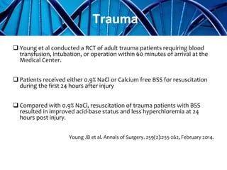  Young et al conducted a RCT of adult trauma patients requiring blood
transfusion, intubation, or operation within 60 minutes of arrival at the
Medical Center.
 Patients received either 0.9% NaCl or Calcium free BSS for resuscitation
during the first 24 hours after injury
 Compared with 0.9% NaCl, resuscitation of trauma patients with BSS
resulted in improved acid-base status and less hyperchloremia at 24
hours post injury.
Young JB et al. Annals of Surgery. 259(2):255-262, February 2014.
Trauma
 