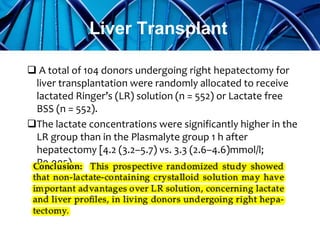  A total of 104 donors undergoing right hepatectomy for
liver transplantation were randomly allocated to receive
lactated Ringer’s (LR) solution (n = 552) or Lactate free
BSS (n = 552).
The lactate concentrations were significantly higher in the
LR group than in the Plasmalyte group 1 h after
hepatectomy [4.2 (3.2–5.7) vs. 3.3 (2.6–4.6)mmol/l;
P0.005)
Liver Transplant
 