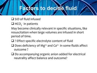  SID of fluid infused
 HCO3
- in patients
May become clinically relevant in specific situations, like
resuscitation when large volumes are infused in short
period of time.
 ? Effect specific electrolyte content of fluid
 Does deficiency of Mg2+ and Ca2+ in some fluids affect
outcome ?
 Do accompanying organic anion added for electrical
neutrality affect balance and outcome?
Factors to decide fluid
 