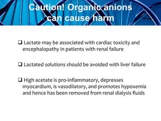  Lactate may be associated with cardiac toxicity and
encephalopathy in patients with renal failure
 Lactated solutions should be avoided with liver failure
 High acetate is pro-inflammatory, depresses
myocardium, is vasodilatory, and promotes hypoxemia
and hence has been removed from renal dialysis fluids
Caution! Organic anions
can cause harm
 