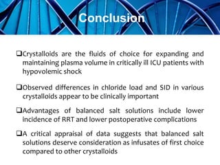Crystalloids are the fluids of choice for expanding and
maintaining plasma volume in critically ill ICU patients with
hypovolemic shock
Observed differences in chloride load and SID in various
crystalloids appear to be clinically important
Advantages of balanced salt solutions include lower
incidence of RRT and lower postoperative complications
A critical appraisal of data suggests that balanced salt
solutions deserve consideration as infusates of first choice
compared to other crystalloids
Conclusion
 