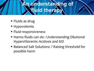  Fluids as drug
 Hypovolemia
 Fluid responsiveness
 Harms fluids can do : Understanding Dilutional
Hyperchloremic Acidosis and SID
 Balanced Salt Solutions: ? Raising threshold for
possible harm
An understanding of
fluid therapy
 