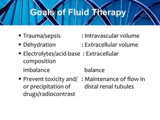  Trauma/sepsis : Intravascular volume
 Dehydration : Extracellular volume
 Electrolytes/acid-base : Extracellular
composition
imbalance balance
 Prevent toxicity and/ : Maintenance of flow in
or precipitation of distal renal tubules
drugs/radiocontrast
Goals of Fluid Therapy
 