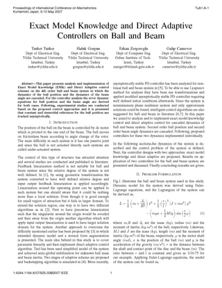 Proceedings of International Conference on Mechatronics
Kumamoto Japan, 8-10 May 2007

TuAl -A-1

Exact Model Knowledge and Direct Adaptive
Controllers on Ball and Beam
Turker Turker

Haluk Gorgun

Erkan Zergeroglu

Galip Cansever

Dept of Electrical Eng.
Yildiz Technical University
Istanbul, Turkey
turker@yildiz.edu.tr

Dept of Electrical Eng.
Yildiz Technical University
Istanbul, Turkey
gorgun@yildiz.edu.tr

Dept of Computer Eng.
Gebze Institute of Tech.
Izmit, Turkey
ezerger@bilmuh.gyte.edu.tr

Dept of Electrical Eng.
Yildiz Technical University
Istanbul, Turkey
cansever @ yildiz.edu.tr

asymptotically stable PD controller has been analyzed for nonlinear ball and beam system in [5]. To be able to use Lyapunov
method for analysis they have been use transformations and
applied modified asymptotically stable PD controller requiring
well defined initial conditions afterwards. Since the system is
nonminumum phase nonlinear system and only approximate
solutions could be found, intelligent control algorithms are also
suggested for ball and beam in literature [6,7]. In this paper
we aimed to analyze and to implement exact model knowledge
control and direct adaptive control for cascaded dynamics of
ball and beam system. Second order ball position and second
order beam angle dynamics are cascaded. Following, proposed
controllers for these two dynamics implemented individually.

Abstract-This paper presents analysis and implementation of
Exact Model Knowledge (EMK) and Direct Adaptive control
schemes on the 4th order ball and beam system in which the
dynamics of the ball position and the dynamics of the beam
angle are cascaded. For the controller analysis the error dynamic
equations for ball position and the beam angle are derived
for both cases. Following, experimental studies are conducted
based on the proposed control approaches and it is presented
that constant and sinusoidal references for the ball position are
tracked asymptotically.
I. INTRODUCTION
The position of the ball on the beam is controlled by dc motor
which is pivoted to the one end of the beam. The ball moves
on frictionless beam according to angle change of the rotor.
The main difficulty in such system is it has one passive joint
and since the ball is not actuated directly such systems are
called under-actuated system.

In the following sections,the dynamics of the system is described and the control problem of the system is defined.
Next, the controller designs with two approaches: exact model
knowledge and direct adaptive are proposed. Results on application of two controllers for the ball and beam system are
presented and discussed. Finally concluding remarks are given.

The control of this type of structure has attracted attention
and several studies are conducted and published in literature.
Feedback linearization method is not suitable for ball and
beam system since the relative degree of the system is not
well defined. In [1], by using geometric transformation the
system converted to have well defined relative degree and
input output feedback linearization is applied accordingly.
Linearization around the operating point can be applied to
such system but one should aware that it could be nothing
more than a local solution. Even though it is good enough
for small region of attraction but it fails in larger domain. To
extend the solution region, one way is to have two different
algorithms as in [2]. First to have piecewise linearization
such that the singularity around the origin would be avoided
and then away from the origin another algorithm which will
apply input output linearization is used to have larger solution
domain for the system. Another approach to overcome the
difficulty mentioned earlier has been proposed by [3] in which
extended dynamic model and a normal form augmentation
is presented. The main idea behind in this study is to cover
parameter linearity and then implement direct adaptive control
algorithm. Teel has been used simplified model of the system
and achieved semi-global stabilization for unknown ball mass
and beam inertia. Two stages of adaptive scheme are proposed
and backstepping algorithm is simulated in [4]. More recently,
1-4244-1 184-X/07/$25.00©2007 IEEE

II.

PROBLEM FORMULATION

Fig.1 illustrates the ball and beam system used in this study.
Dynamic model for the system was derived using EulerLagrange equations, and the Lagrangian of the system can
be derived as,
L

(

+

2

2

+

(

(mgx

where m,R and Jb

are

the

+
+

+ Mlg sin

mass

2

2)

(r

*2

(1)

(kg), radius (im) and the

moment of inertia (kg.m2) of the ball, respectively. Likewise,
M,l and J are the mass (kg), length (im) and the moment of
inertia (kg.m2) of the beam, respectively. o is the motor shaft

angle (rad), is the position of the ball (im) and g is the
acceleration of the gravity (m/s2). r is the distance between
the shaft and contact point of the disc and the beam (im). The
ratio between r and I is constant and given as 1/16.75 for
our example. Applying Euler-Lagrange equations, the model
of the system can be found as,
x

1

 