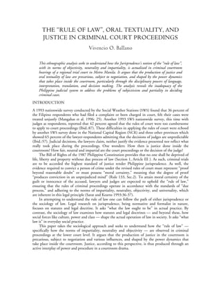 THE “RULE OF LAW”, ORAL TEXTUALITY, AND 
JUSTICE IN CRIMINAL COURT PROCEEDINGS 
Vivencio O. Ballano 
This ethnographic analysis seeks to understand how the Jurisprudence’s notion of the “rule of law”, 
with its norms of objectivity, neutrality and impartiality, is actualized in criminal courtroom 
hearings of a regional trial court in Metro Manila. It argues that the production of justice and 
oral textuality of law are precarious, subject to negotiation, and shaped by the power dynamics 
that takes place inside the courtroom, particularly through the disciplinary powers of language, 
interpretation, translation, and decision making. The analysis reveals the inadequacy of the 
Philippine judicial system to address the problems of subjectivism and partiality in deciding 
criminal cases. 
INTRODUCTION 
A 1993 nationwide survey conducted by the Social Weather Stations (SWS) found that 36 percent of 
the Filipino respondents who had filed a complaint or been charged in court, felt their cases were 
treated unjustly (Mangahas et al. 1996: 25). Another 1993 SWS nationwide survey, this time with 
judges as respondents, reported that 42 percent agreed that the rules of court were too cumbersome 
to apply to court proceedings (Ibid.:87). These difficulties in applying the rules of court were echoed 
by another SWS survey done in the National Capital Region (NCR) and three other provinces which 
showed 65 percent of the lawyer-respondents admitting that the decisions of judges are unpredictable 
(Ibid.:57). Judicial decisions, the lawyers claim, neither justify the evidence presented nor reflect what 
really took place during the proceedings. One wonders: How then is justice done inside the 
courtroom? How fair, neutral and impartial are the court proceedings or the decision of the judge? 
The Bill of Rights of the 1987 Philippine Constitution provides that no one shall be deprived of 
life, liberty and property without due process of law (Section 1, Article III ). As such, criminal trials 
are to be accorded the highest standard of justice render Philippine jurisprudence. As well, the 
evidence required to convict a person of crime under the revised rules of court must represent “proof 
beyond reasonable doubt” or must possess “moral certainty,” meaning that the degree of proof 
“produces conviction in an unprejudiced mind” (Rule 133, Sec.2). To attain moral certainty of the 
guilt or innocence of the accused, lawyers and judges are expected to uphold the “rule of law,” 
ensuring that the rules of criminal proceedings operate in accordance with the standards of “due 
process,” and adhering to the norms of impartiality, neutrality, objectivity, and universality, which 
are inherent in this legal principle (Sarat and Kearns 1993:36-37). 
In attempting to understand the rule of law one can follow the path of either jurisprudence or 
the sociology of law. Legal research on jurisprudence, being normative and formalist in nature, 
focuses on statutes and legal doctrine. It asks “what the law ought to be” in actual practice. By 
contrast, the sociology of law examines how statutes and legal doctrines — and beyond these, how 
social forces like culture, power and class — shape the actual operation of law in society. It asks “what 
law is” in everyday social practice. 
This paper takes the sociological approach and seeks to understand how the “rule of law” — 
specifically how the norms of impartiality, neutrality and objectivity — are observed in criminal 
proceedings at the lower court level. It argues that the production of justice in the courtroom is 
precarious, subject to negotiation and various influences, and shaped by the power dynamics that 
take place inside the courtroom. Justice, according to this perspective, is thus produced through an 
active interplay of power and procedure in a courtroom drama. 
 