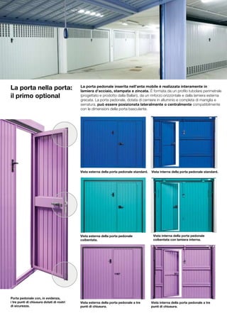La porta nella porta:                      La porta pedonale inserita nell’anta mobile è realizzata interamente in
                                           lamiera d’acciaio, stampata e zincata. È formata da un profilo tubolare perimetrale
il primo optional                          (progettato e prodotto dalla Ballan), da un rinforzo orizzontale e dalla lamiera esterna
                                           grecata. La porta pedonale, dotata di cerniere in alluminio e completa di maniglia e
                                           serratura, può essere posizionata lateralmente o centralmente compatibilmente
                                           con le dimensioni della porta basculante.




                                           Vista esterna della porta pedonale standard.   Vista interna della porta pedonale standard.




                                           Vista esterna della porta pedonale              Vista interna della porta pedonale
                                           coibentata.                                     coibentata con lamiera interna.




Porta pedonale con, in evidenza,
i tre punti di chiusura dotati di rostri   Vista esterna della porta pedonale a tre       Vista interna della porta pedonale a tre
di sicurezza.                              punti di chiusura.                             punti di chiusura.
 