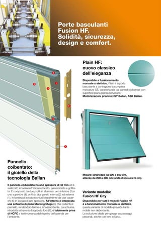 Porte basculanti
                                                  Fusion HF.
                                                  Solidità, sicurezza,
                                                  design e comfort.


                                                                   Plain HF:
                                                                   nuovo classico
                                          4
                                                                   dell’eleganza
                                                                   	
                                                                   Disponibile a funzionamento
                        2                     1                    manuale o elettrico, Plain è la porta
                                                                   basculante a contrappesi a completa
                                     3
                                                                   marcatura CE, caratterizzata dai pannelli coibentati con
                                                                   superficie piana (senza nervature).
                                                                   Motorizzazioni previste: ISY Ballan, ASK Ballan.


                                                         6




                                          5




                                                     7




Pannello
coibentato:
il gioiello della                                                  Misure: larghezza da 200 a 650 cm,
tecnologia Ballan                                                  altezza da 200 a 300 cm (unità di misura: 5 cm).

Il pannello coibentato ha uno spessore di 40 mm ed è
realizzato in lamiera d’acciaio zincato, preverniciata e goffra-
ta. È composto da due profili in alluminio, uno inferiore (5) e    Variante modello:
uno superiore (4), uniti da due pareti, interna (2) ed esterna
(1), in lamiera d’acciaio e chiusi lateralmente da due coper-
                                                                   Fusion HF City
chi (6) in acciaio di alto spessore. All’interno è interposta      Disponibile per tutti i modelli Fusion HF
una schiuma di poliuretano ignifuga (3) che coibenta il            è a funzionamento manuale o elettrico,
pannello, rendendolo termo e fonoassorbente. La schiuma,           questa variante di modello prevede l’anta
introdotta attraverso l’apposito foro (7), è totalmente priva      mobile non debordante.
di HCFC a testimonianza del rispetto dell’azienda per              La soluzione ideale per garage su passaggi
l’ambiente. 	                                                      pedonali, anche con foro ad arco.
 