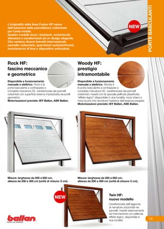 PORTE BASCULANTI
L’originalità della linea Fusion HF nasce
dall’adozione della pannellatura coibentata
per l’anta mobile.
Quattro modelli sicuri, resistenti, confortevoli,
silenziosi e caratterizzati da un design elegante.
Che vantano diversi brevetti internazionali:
pannello coibentato, guarnizioni autolubrificanti,
monobraccio di leva e dispositivo anticaduta.




Rock HF:                                                    Woody HF:
fascino meccanico                                           prestigio
e geometrico	                                               intramontabile
                                                            	
Disponibile a funzionamento                                 Disponibile a funzionamento
manuale o elettrico, Rock è la                              manuale o elettrico, Woody è
porta basculante a contrappesi a                            la porta basculante a contrappesi a
completa marcatura CE, caratterizzata dai pannelli          completa marcatura CE, caratterizzata dai pannelli
coibentati con superficie esterna impreziosita da profili   coibentati, rivestiti con la speciale pellicola plastificata
geometrici.                                                 “effetto legno” (disponibile in due tonalità: noce chiaro e
Motorizzazioni previste: ISY Ballan, ASK Ballan.            noce scuro) che riproduce l’estetica dell’essenza pregiata.
                                                            Motorizzazioni previste: ISY Ballan, ASK Ballan.




Misure: larghezza da 200 a 650 cm,                          Misure: larghezza da 200 a 650 cm,
altezza da 200 a 300 cm (unità di misura: 5 cm).            altezza da 200 a 300 cm (unità di misura: 5 cm).




                                                                                        Twin HF:
                                                                                        nuovo modello
                                                                                        Caratterizzata dall’aggiunta
                                                                                        di nervature orizzontali nei
                                                                                        pannelli, rivestiti esternamente
                                                                                        ed internamente con pellicola
                                                                                        effetto legno, disponibile in
                                                                                        due tonalità.
                                                                                                                                15
 