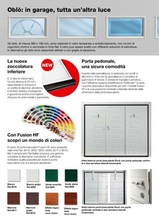 Oblò: in garage, tutta un’altra luce




Gli oblò, di misura 380 x 190 mm, sono realizzati in vetro temperato e antisfondamento, con cornici di
ingombro minimo e verniciate in tinta Ral. Il vetro può essere scelto con differenti soluzioni di satinatura.
In alternativa gli oblò sono disponibili alettati o con griglia di aerazione.



La nuova                                                         Porta pedonale,
zoccolatura                                                      una sicura comodità
inferiore                                                        Inserita nella pannellatura, è realizzata con profili in
                                                                 alluminio in tinta con la pannellatura e completa di
E’ in abs di colore nero,                                        guarnizioni di tenuta. È dotata di maniglia e serratura,
ha una altezza di 50 mm,                                         con l’efficiente sistema antieffrazione “Defender” di serie.
tappi laterali di chiusura e                                     La porta pedonale è disponibile per tutti i modelli Fusion
un profilo di alluminio all’interno.                             HF e la sua posizione (centrale o laterale) dipende dalle
Il risultato estetico è pregevole                                dimensioni della porta basculante.
e garantisce anche una migliore
chiusura tra anta mobile e pavimento.




Con Fusion HF
scopri un mondo di colori
Di serie, le porte basculanti Fusion HF sono proposte
nelle tinte Ral: 9016, 9002, 6005, 6009, 8017 e 8019.
Ma il campionario Ral Ballan propone una gamma
completa di alternative cromatiche. È sufficiente
richiedere quella prescelta per avere la porta                   Vista esterna porta basculante Rock con porta pedonale centra-
basculante che si è sempre desiderato.                           le e due serrature laterali funzionanti.




Bianco          Bianco grigio    Verde muschio    Verde abete
Ral 9016        Ral 9002         Ral 6005         Ral 6009




Marrone         Marrone          Effetto legno                   Vista interna porta bascualnte Rock con porta
                                                 Effetto legno
Ral 8017        grigio           tinta                           pedonale centrale e due serrature laterali
                                                 tinta
                Ral 8019         noce chiaro                     funzionanti.
                                                 noce scuro
 
