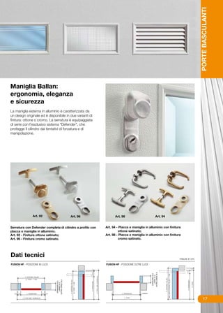 PORTE BASCULANTI
Maniglia Ballan:
ergonomia, eleganza
e sicurezza
La maniglia esterna in alluminio è caratterizzata da
un design originale ed è disponibile in due varianti di
finitura: ottone o cromo. La serratura è equipaggiata
di serie con l’esclusivo sistema “Defender”, che
protegge il cilindro dai tentativi di forzatura e di
manipolazione.




              Art. 92                   Art. 96                   Art. 98                      Art. 94


Serratura con Defender completa di cilindro a profilo con   Art. 94 - Placca e maniglia in alluminio con finitura
placca e maniglia in alluminio.                                      ottone satinato;
Art. 92 - Finitura ottone satinato;                         Art. 98 - Placca e maniglia in alluminio con finitura
Art. 96 - Finitura cromo satinato.                                   cromo satinato.




Dati tecnici                                                                                                    misure in cm.




                                                                                                                                     17
 