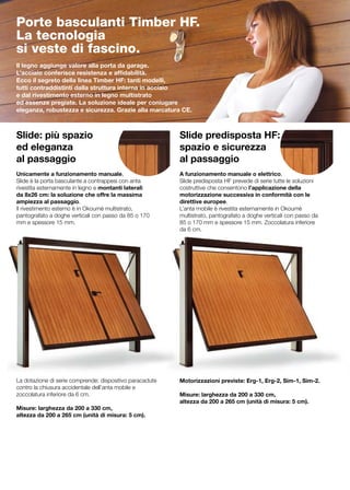 Porte basculanti Timber HF.
La tecnologia
si veste di fascino.
Il legno aggiunge valore alla porta da garage.
L’acciaio conferisce resistenza e affidabilità.
Ecco il segreto della linea Timber HF: tanti modelli,
tutti contraddistinti dalla struttura interna in acciaio
e dal rivestimento esterno in legno multistrato
ed essenze pregiate. La soluzione ideale per coniugare
eleganza, robustezza e sicurezza. Grazie alla marcatura CE.



Slide: più spazio                                         Slide predisposta HF:
ed eleganza                                               spazio e sicurezza
al passaggio                                              al passaggio
                                                          		
Unicamente a funzionamento manuale,                       A funzionamento manuale o elettrico,
Slide è la porta basculante a contrappesi con anta        Slide predisposta HF prevede di serie tutte le soluzioni
rivestita esternamente in legno e montanti laterali       costruttive che consentono l’applicazione della
da 8x26 cm: la soluzione che offre la massima             motorizzazione successiva in conformità con le
ampiezza al passaggio.                                    direttive europee.
Il rivestimento esterno è in Okoumè multistrato,          L’anta mobile è rivestita esternamente in Okoumè
pantografato a doghe verticali con passo da 85 o 170      multistrato, pantografato a doghe verticali con passo da
mm e spessore 15 mm.                                      85 o 170 mm e spessore 15 mm. Zoccolatura inferiore
                                                          da 6 cm.




La dotazione di serie comprende: dispositivo paracadute   Motorizzazioni previste: Erg-1, Erg-2, Sim-1, Sim-2.
contro la chiusura accidentale dell’anta mobile e
zoccolatura inferiore da 6 cm.                            Misure: larghezza da 200 a 330 cm,
                                                          altezza da 200 a 265 cm (unità di misura: 5 cm).	
Misure: larghezza da 200 a 330 cm,
altezza da 200 a 265 cm (unità di misura: 5 cm).
 