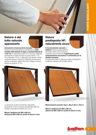 PORTE BASCULANTI
Nature: è del                                                Nature
tutto naturale                                               predisposta HF:
apprezzarla                                                  naturalmente sicura
Unicamente a funzionamento manuale,                          A funzionamento manuale o
Nature è la porta basculante a contrappesi con anta          elettrico, Nature predisposta HF
rivestita esternamente in legno e montanti laterali da       prevede di serie tutte le soluzioni
11x21 cm. Il rivestimento esterno è in Okoumè multistrato,   costruttive che consentono l’applicazione della
pantografato a doghe verticali con passo da 85 o 170         motorizzazione successiva in conformità con le
mm e spessore 15 mm. In alternativa può essere in Abete      direttive europee.
multistrato oppure in Okoumè multistrato con placcatura      Il rivestimento esterno dell’anta mobile contempla le
esterna in Hemlock, Yellow Pine, Iroko, Mogano, Rovere,      medesime soluzioni del modello Nature.
sempre di spessore 15 mm.




La dotazione di serie comprende: dispositivo                 Motorizzazioni previste: Erg-1, Erg-2. Sim-1, Sim-2.
paracadute contro la chiusura accidentale dell’anta
mobile e zoccolatura inferiore da 7,5 cm.                    Misure: larghezza da 200 a 330 cm,
                                                             altezza da 200 a 280 cm (unità di misura: 5 cm).	
Misure: larghezza da 200 a 330 cm,
altezza da 200 a 280 cm (unità di misura: 5 cm).




                                                                                                                          19
 