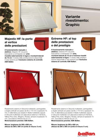 Variante
                                                                                 rivestimento:
                                                                                 Graphic


Majestic HF: la porta                                       Extreme HF: al top
al vertice                                                  delle prestazioni
delle prestazioni                                           e del prestigio
A funzionamento manuale o                                   A funzionamento manuale o
elettrico, Majestic HF è la porta                           elettrico, Extreme HF è la porta
basculante a contrappesi con anta                           basculante a contrappesi con anta,
rivestita esternamente in legno e montanti laterali         montanti laterali da 12 cm e traversa rivestiti
da 12 cm. È dotata della predisposizione (disponibile       esternamente in legno. È dotata della predispo-
in due versioni) per l’esclusivo sistema di controllo       sizione (disponibile in due versioni) per l’esclusivo
ASK Ballan.                                                 sistema di controllo ASK Ballan.




Rivestimento esterno in Okoumè multistrato, pantografato    Rivestimento esterno in Okoumè multistrato, pantografato
a doghe verticali con passo da 85 o 170 mm e spessore 15    a doghe verticali con passo da 85 o 170 mm e spessore 15
mm. In alternativa può essere in Abete multistrato oppure   mm. In alternativa può essere in Abete multistrato oppure
in Okoumè multistrato con placcatura esterna in Hemlock,    in Okoumè multistrato con placcatura esterna in Hemlock,
Yellow Pine, Iroko, Mogano, Rovere, sempre di spessore 15   Yellow Pine, Iroko, Mogano, Rovere, sempre di spessore 15
mm. Zoccolatura inferiore da cm 7,5.                        mm. Zoccolatura inferiore da cm 7,5.
Motorizzazione prevista: ASK Ballan.                        Motorizzazione prevista: ASK Ballan.

Misure: larghezza da 200 a 650 cm,                          Misure: larghezza da 200 a 650 cm,
altezza da 200 a 300 cm (unità di misura: 5 cm).            altezza da 200 a 300 cm (unità di misura: 5 cm).
 