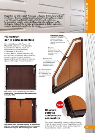 PORTE BASCULANTI
Disponibile per tutti i modelli Timber, ad esclusione di Slide, la variante di
rivestimento Graphic prevede la realizzazione di motivi grafici, geometrici
o curvilinei, pantografati sul rivestimento in Okoumè multistrato.
La scanalatura a scalini arrotondati (la pantografia) realizza un profilo
di elegante finitura. Oltre ai motivi grafici proposti da Ballan, può essere
eseguito qualsiasi disegno fornito dal cliente.




Più comfort
con la porta coibentata
Per i modelli Dynamic HF, Reserve HF,
Majestic HF ed Extreme HF è disponibile
la coibentazione dell’anta mobile con
l’inserimento di polistirene espanso
autoestinguente di classe 1.
L’interno dell’anta prevede l’alternativa del
pannello in legno multistrato oppure la lamiera
grecata in acciaio, zincato e verniciato.
Spessore 15 mm per il rivestimento esterno e
spessore 10 mm per il rivestimento interno.




Vista interna porta basculante Dynamic HF con
coibentazione e lamiera interna grecata verniciata
in tinta Ral 8019.




                                                         Chiusura
                                                         perfetta
                                                         con la nuova
                                                         zoccolatura
                                                         A richiesta è disponibile la nuova zoccolatura inferiore
Vista interna porta basculante Extreme HF, motorizzata   in abs, di colore nero (50 mm) con tappi laterali e profilo
ASK, con coibentazione e pannello interno in legno con   di alluminio all’interno. Garantisce anche una perfetta
trattamento completo di fondo impregnante tinta 2.       chiusura tra anta mobile e pavimento.
                                                                                                                            23
 