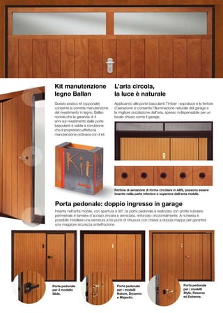 Kit manutenzione                      L’aria circola,
 legno Ballan                          la luce è naturale
 Questo pratico kit (opzionale)        Applicando alle porte basculanti Timber i sopraluce e le feritoie
 consente la corretta manutenzione     d’aerazione si consente l’illuminazione naturale del garage e
 del rivestimento in legno. Ballan     la migliore circolazione dell’aria, spesso indispensabile per un
 ricorda che la garanzia di 4          locale chiuso come il garage.
 anni sul rivestimento delle porte
 basculanti è valida a condizione
 che il proprietario effettui la
 manutenzione ordinaria con il kit.




                                       Feritoie di aerazione di forma circolare in ABS, possono essere
                                       inserite nella parte inferiore o superiore dell’anta mobile.


 Porta pedonale: doppio ingresso in garage
 Inserita nell’anta mobile, con apertura a 90°, la porta pedonale è realizzata con profilo tubolare
 perimetrale in lamiera d’acciaio zincata e verniciata, rinforzato orizzontalmente. A richiesta è
 possibile installare una serratura a tre punti di chiusura con chiave a doppia mappa per garantire
 una maggiore sicurezza antieffrazione.




Porta pedonale                           Porta pedonale                              Porta pedonale
per il modello                           per i modelli                               per i modelli
Slide.                                   Nature, Dynamic                             Style, Reserve
                                         e Majestic.                                 ed Extreme.
 