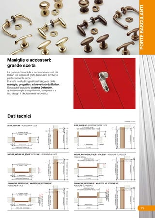 PORTE BASCULANTI
Maniglie e accessori:
grande scelta
La gamma di maniglie e accessori proposti da
Ballan per la linea di porta basculanti Timber è
particolarmente ricca.
Fra tutte risalta l’originalità e l’eleganza della
maniglia, progettata e brevettata da Ballan.
Dotata dell’esclusivo sistema Defender,
questa maniglia è ergonomica, compatta e il
suo design è decisamente innovativo.




Dati tecnici
                                                     misure in cm.




                                                                          25
 
