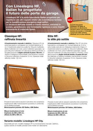 Con Linealegno HF,
  Ballan ha progettato
  il futuro delle porte da garage.
  Linealegno HF è la porta basculante Ballan progettata per
  rispettare i più alti requisiti relativi alla trasmittanza termica
  per la riqualificazione energetica degli edifici.
  La struttura dell’anta mobile e il telaio esterno, entrambi in                                      La porta basculante
                                                                                                      Linealegno HF Ballan di
  acciaio, garantiscono una formidabile rigidezza e sono rivestiti                                    dimensioni ed allestimento
  interamente di materiale ligneo.                                                                    standard ottiene una trasmittanza
                                                                                                      termica che scende a 1.4 W/m2K,
                                                                                                      comprovata dalle verifiche
                                                                                                      effettuate con un ente notificato.
Classique HF:                                                      Elite HF:
raffinata linearità                                                lo stile più sottile
	                                                                  	
A funzionamento manuale o elettrico, Classique HF è la             A funzionamento manuale o elettrico, Elite HF è la porta
porta basculante a contrappesi con montanti laterali da 12         basculante a contrappesi con montanti laterali da 12 cm e
cm. Il rivestimento esterno (a scelta fra: Okoumè multistrato,     anta mobile costruita con intelaiatura totalmente in legno. Il
Abete multistrato con nodi, Larice multistrato spazzolato, op-     rivestimento esterno (a scelta fra: Okoumè multistrato, Abete
pure Okoumè multistrato con placcatura esterna in Rovere, o        multistrato con nodi, Larice multistrato spazzolato, oppure
Douglas) propone le doghe verticali di passo 192 mm: un            Okoumè multistrato con placcatura esterna in Rovere, o Dou-
classico di eleganza intramontabile. Internamente è rivestita      glas) propone le doghe verticali strette, di passo 94 mm,
in Okoumè multistrato di spessore 10 mm. Spessore totale           per realizzare un’estetica invidiabile. Internamente è rivestita
dell’anta mobile: 105 mm.                                          in Okoumè multistrato di spessore 10 mm. Spessore totale
                                                                   dell’anta mobile: 105 mm.




Prevede di serie tutte le soluzioni costruttive che consentono     Prevede di serie tutte le soluzioni costruttive che consentono
l’applicazione della motorizzazione successiva in conformità       l’applicazione della motorizzazione successiva in conformità
con le direttive europee.                                          con le direttive europee.
Motorizzazioni previste: ISY Ballan, ASK Ballan.                   Motorizzazioni previste: ISY Ballan, ASK Ballan.

Misure (costruzione al cm):                                        Misure (costruzione al cm):
larghezza da 200 a 550 cm,                                         larghezza da 200 a 550 cm,
altezza da 200 a 300 cm.                                           altezza da 200 a 300 cm.



Variante modello: Linealegno HF City.
Disponibile per tutti i modelli Linealegno HF è a funzionamento manuale o elettrico,
questa variante di modello prevede l’anta mobile non debordante.
 
