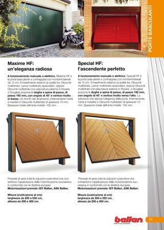 PORTE BASCULANTI
Maxime HF:                                                 Special HF:
un’eleganza radiosa                                        l’ascendente perfetto
	                                                          	
A funzionamento manuale o elettrico, Maxime HF è           A funzionamento manuale o elettrico, Special HF è
la porta basculante a contrappesi con montanti laterali    la porta basculante a contrappesi con montanti laterali
da 12 cm. Il rivestimento esterno (a scelta fra: Okoumè    da 12 cm. Il rivestimento esterno (a scelta fra: Okoumè
multistrato, Larice multistrato spazzolato, oppure         multistrato, Larice multistrato spazzolato, oppure Okoumè
Okoumè multistrato con placcatura esterna in Rovere,       multistrato con placcatura esterna in Rovere, o Douglas)
o Douglas) propone le doghe a spina di pesce, di           propone le doghe a spina di pesce, di passo 192 mm,
passo 192 mm, con angolo di 45° e vertice rivolto          con angolo di 45° e vertice rivolto verso l’alto. La
in basso. Un trionfo del dinamismo. Internamente l’anta    soluzione che slancia l’eleganza della porta. Internamente
è rivestita in Okoumè multistrato di spessore 10 mm.       l’anta è rivestita in Okoumè multistrato di spessore 10
Spessore totale dell’anta mobile: 105 mm.                  mm. Spessore totale dell’anta mobile: 105 mm.




Prevede di serie tutte le soluzioni costruttive che con-    Prevede di serie tutte le soluzioni costruttive che
sentono l’applicazione della motorizzazione successiva     consentono l’applicazione della motorizzazione suc-
in conformità con le direttive europee.                    cessiva in conformità con le direttive europee.
Motorizzazioni previste: ISY Ballan, ASK Ballan.           Motorizzazioni previste: ISY Ballan, ASK Ballan.

Misure (costruzione al cm):                                Misure (costruzione al cm):
larghezza da 200 a 550 cm,                                 larghezza da 200 a 550 cm,
altezza da 200 a 300 cm.                                   altezza da 200 a 300 cm.




                                                                                                                             27
 