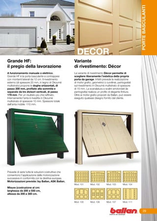 PORTE BASCULANTI
                                                        DECOR
Grande HF:                                            Variante
il pregio della lavorazione                           di rivestimento: Décor
	
A funzionamento manuale o elettrico,                  La variante di rivestimento Décor permette di
Grande HF è la porta basculante a contrappesi         scegliere liberamente l’estetica della propria
con montanti laterali da 12 cm. Il rivestimento       porta da garage. Infatti prevede la realizzazione
esterno (di spessore 20 mm, in legno di Okoumè        di motivi grafici, geometrici o curvilinei, pantografati
multistrato) propone le doghe orizzontali, di         sul rivestimento in Okoumè multistrato di spessore
passo 200 mm, profilate alla sommità e                di 15 mm. La scanalatura a scalini arrotondati (la
separate da tre divisori verticali, di passo          pantografia) realizza un profilo di elegante finitura.
179 mm. Per un risultato più che raffinato.           Oltre ai motivi grafici proposti da Ballan, può essere
Internamente l’anta è rivestita in Okoumè             eseguito qualsiasi disegno fornito dal cliente.
multistrato di spessore 10 mm. Spessore totale
dell’anta mobile: 110 mm.




Prevede di serie tutte le soluzioni costruttive che
consentono l’applicazione della motorizzazione
successiva in conformità con le direttive europee.
Motorizzazioni previste: Isy Ballan, ASK Ballan.
                                                      Mod. 101       Mod. 102        Mod. 103        Mod. 104
Misure (costruzione al cm:
larghezza da 200 a 550 cm,
altezza da 200 a 300 cm.


                                                      Mod. 105       Mod. 106        Mod. 107        Mod. 111



                                                                                                                      29
 
