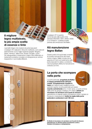 Il migliore                                                      Linealegno HF è superba
                                                                 anche laccata nelle quattro tinte
legno multistrato,                                               standard (Ral 6005, 6007, 6009 e 3009)
                                                                 o su richiesta in qualsiasi tonalità
la più ampia scelta                                              prevista dal campionario Ral Ballan.
di essenze e tinte
I pannelli di legno che rivestono le porte basculanti            Kit manutenzione
Linealegno HF, realizzati in Okoumè multistrato, sono placcati
esternamente con le migliori essenze pregiate: Mogano,           legno Ballan
Abete, Hemlock, Yellow Pine, Rovere, Douglas, Larice.
Per salvaguardare il rivestimento in legno viene effettuato un   Questo pratico kit (opzionale) consente
trattamento protettivo completo di impregnante più vernice       la corretta manutenzione del rivesti-
trasparente, in sei tonalità differenti.                         mento in legno. Ballan ricorda che la
                                                                 garanzia di 4 anni sul rivestimento delle
                                                                 porte basculanti è valida a condizione
                                                                 che il proprietario effettui la manutenzione
                                                                 ordinaria con il kit.



                                                                 La porta che scompare
                                                                 nella porta
                                                                 La porta pedonale, progettata da Ballan
                                                                 si integra perfettamente nell’anta
                                                                 mobile. Completamente rivestita in
                                                                 legno per celare le parti metalliche anche
                                                                 quando è aperta, la porta pedonale può essere
                                                                 inserita centralmente ed è, in tutti i sensi, un punto di forza
                                                                 delle porte da garage Linealegno HF. Infatti il cilindro di
                                                                 sicurezza e la serratura con 6 punti di chiusura
                                                                 garantiscono un elevato grado di protezione contro i tentativi di
                                                                 forzatura e manipolazione. Inoltre la soglia della porta
                                                                 pedonale è contenuta in soli 100 mm.




                                                                 Il cilindro di sicurezza e la serratura con 6 punti di chiusura
                                                                 garantiscono un elevato grado di protezione contro i
                                                                 tentativi di forzatura e manipolazione.
 