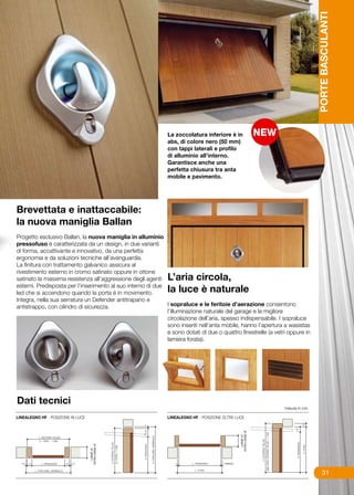 PORTE BASCULANTI
                                                              La zoccolatura inferiore è in
                                                              abs, di colore nero (50 mm)
                                                              con tappi laterali e profilo
                                                              di alluminio all’interno.
                                                              Garantisce anche una
                                                              perfetta chiusura tra anta
                                                              mobile e pavimento.




Brevettata e inattaccabile:
la nuova maniglia Ballan
Progetto esclusivo Ballan, la nuova maniglia in alluminio
pressofuso è caratterizzata da un design, in due varianti
di forma, accattivante e innovativo, da una perfetta
ergonomia e da soluzioni tecniche all’avanguardia.
La finitura con trattamento galvanico assicura al
rivestimento esterno in cromo satinato oppure in ottone
satinato la massima resistenza all’aggressione degli agenti   L’aria circola,
esterni. Predisposta per l’inserimento al suo interno di due
led che si accendono quando la porta è in movimento.          la luce è naturale
Integra, nella sua serratura un Defender antitrapano e
antistrappo, con cilindro di sicurezza.                      I sopraluce e le feritoie d’aerazione consentono
                                                             l’illuminazione naturale del garage e la migliore
                                                             circolazione dell’aria, spesso indispensabile. I sopraluce
                                                             sono inseriti nell’anta mobile, hanno l’apertura a wasistas
                                                             e sono dotati di due o quattro finestrelle (a vetri oppure in
                                                             lamiera forata).
                                                             		




Dati tecnici
                                                                                                               misure in cm.




                                                                                                                                    31
 