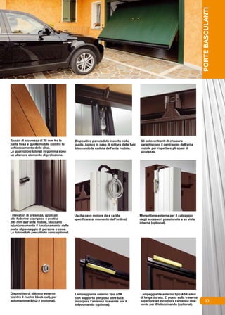 PORTE BASCULANTI
Spazio di sicurezza di 25 mm fra la        Dispositivo paracadute inserito nelle         Gli autocentranti di chiusura
parte fissa e quella mobile (contro lo     guide. Agisce in caso di rottura delle funi   garantiscono il centraggio dell’anta
schiacciamento delle dita).                bloccando la caduta dell’anta mobile.         mobile per rispettare gli spazi di
Le guarnizioni laterali in gomma sono                                                    sicurezza.
un ulteriore elemento di protezione.




I rilevatori di presenza, applicati        Uscita cavo motore dx e sx (da                Morsettiera esterna per il cablaggio
alle foderine copripeso e posti a          specificare al momento dell’ordine).          degli accessori posizionata a sx vista
200 mm dall’anta mobile, bloccano                                                        interna (optional).
istantaneamente il funzionamento della
porta al passaggio di persone o cose.
Le fotocellule precablate sono optional.




Dispositivo di sblocco esterno             Lampeggiante esterno tipo ASK                 Lampeggiante esterno tipo ASK a led
(contro il rischio black out), per         con supporto per posa oltre luce,             di lunga durata. E’ posto sulla traversa
automazione ERG-2 (optional).              incorpora l’antenna ricevente per il          superiore ed incorpora l’antenna rice-          33
                                           telecomando (optional).                       vente per il telecomando (optional).
 