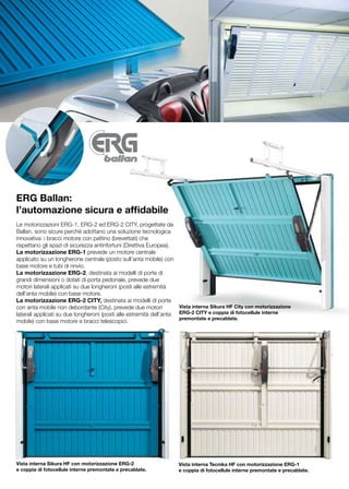 ERG Ballan:
l’automazione sicura e affidabile
Le motorizzazioni ERG-1, ERG-2 ed ERG-2 CITY, progettate da
Ballan, sono sicure perchè adottano una soluzione tecnologica
innovativa: i bracci motore con pattino (brevettati) che
rispettano gli spazi di sicurezza antinfortuni (Direttiva Europea).
La motorizzazione ERG-1 prevede un motore centrale
applicato su un longherone centrale (posto sull’anta mobile) con
base motore e tubi di rinvio.
La motorizzazione ERG-2, destinata ai modelli di porte di
grandi dimensioni o dotati di porta pedonale, prevede due
motori laterali applicati su due longheroni (posti alle estremità
dell’anta mobile) con base motore.
La motorizzazione ERG-2 CITY, destinata ai modelli di porte
con anta mobile non debordante (City), prevede due motori            Vista interna Sikura HF City con motorizzazione
laterali applicati su due longheroni (posti alle estremità dell’anta ERG-2 CITY e coppia di fotocellule interne
                                                                     premontate e precablate.
mobile) con base motore e bracci telescopici.




Vista interna Sikura HF con motorizzazione ERG-2                    Vista interna Tecnika HF con motorizzazione ERG-1
e coppia di fotocellule interne premontate e precablate.            e coppia di fotocellule interne premontate e precablate.
 