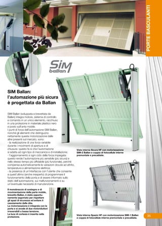 PORTE BASCULANTI
SIM Ballan:
l’automazione più sicura
è progettata da Ballan

SIM Ballan (sviluppata e brevettata da
Ballan) integra motore, sistema di controllo
e comando in un unico elemento, racchiuso
in una protezione in materiale plastico nero
e posto sull’anta mobile.
I punti di forza dell’automazione SIM Ballan,
nonché gli elementi che distinguono
nettamente questa motorizzazione dalle
altre presenti sul mercato, sono:
- la realizzazione di una forza variabile
durante i movimenti di apertura e di
chiusura: questo fa si che l’automazione                   Vista interna Sicura HF con motorizzazione
si adatta ad ogni tipo di meccanica e di installazione;    SIM-2 Ballan e coppia di fotocellule interne
- l’aggiornamento a ogni ciclo della forza impiegata:      premontate e precablate.
questo rende l’automazione più sensibile (più sicura) e
nello stesso tempo più affidabile (più funzionale), perché
compensa automaticamente le variazioni dovute ad attrito,
temperatura e alimentazione elettrica;
- la presenza di un’interfaccia con l’utente che consente
a quest’ultimo (anche inesperto) di programmare il
funzionamento della porta e di essere informato sullo
stato dell’automazione, sui malfunzionamenti e su
un’eventuale necessità di manutenzione.

Il monobraccio di sostegno e di
movimentazione della parte mobile,
brevetto Ballan, è stato opportu-
namente sagomato per rispettare
gli spazi di sicurezza ed evitare il
cesoiamento delle dita.
La motorizzazione è integrata con la
porta e si avvale di due motoriduttori
irreversibili a bassa tensione.
La luce di cortesia è inserita nella                         Vista interna Spazio HF con motorizzazione SIM-1 Ballan
protezione.                                                                                                                  35
                                                             e coppia di fotocellule interne premontate e precablate.
 
