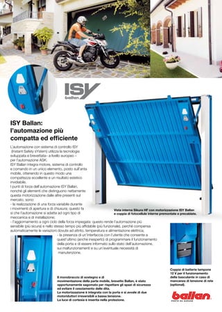 ISY Ballan:
l’automazione più
compatta ed efficiente
L’automazione con sistema di controllo ISY
 (Instant Safety sYstem) utilizza la tecnologia
sviluppata e brevettata– a livello europeo –
per l’automazione ASK.
ISY Ballan integra motore, sistema di controllo
e comando in un unico elemento, posto sull’anta
mobile, ottenendo in questo modo una
compattezza eccellente e un risultato estetico
invidiabile.
I punti di forza dell’automazione ISY Ballan,
nonché gli elementi che distinguono nettamente
questa motorizzazione dalle altre presenti sul
mercato, sono:
- la realizzazione di una forza variabile durante
i movimenti di apertura e di chiusura: questo fa                        Vista interna Sikura HF con motorizzazione ISY Ballan
si che l’automazione si adatta ad ogni tipo di                          e coppia di fotocellule interne premontate e precablate.
meccanica e di installazione;
- l’aggiornamento a ogni ciclo della forza impiegata: questo rende l’automazione più
sensibile (più sicura) e nello stesso tempo più affidabile (più funzionale), perché compensa
automaticamente le variazioni dovute ad attrito, temperatura e alimentazione elettrica;
		                               - la presenza di un’interfaccia con l’utente che consente a
		                               quest’ultimo (anche inesperto) di programmare il funzionamento
		                               della porta e di essere informato sullo stato dell’automazione,
		                               sui malfunzionamenti e su un’eventuale necessità di
		                                manutenzione.



                                                                                                             Coppia di batterie tampone
                                                                                                             12 V per il funzionamento
                                Il monobraccio di sostegno e di                                              della basculante in caso di
                                movimentazione della parte mobile, brevetto Ballan, è stato                  mancanza di tensione di rete
                                opportunamente sagomato per rispettare gli spazi di sicurezza                (optional).
                                ed evitare il cesoiamento delle dita.
                                La motorizzazione è integrata con la porta e si avvale di due
                                motoriduttori irreversibili a bassa tensione.
                                La luce di cortesia è inserita nella protezione.
 