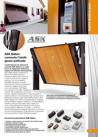PORTE BASCULANTI
ASK Ballan:
comanda l’intelli-
genza artificiale
L’automazione con sistema di
controllo ASK Ballan è un capo-
lavoro di ingegneria elettronica,
coperto da brevetto internazionale.
ASK Ballan rispetta totalmente la
Norma di Prodotto perché la
limitazione della forza avviene sia
in fase di chiusura sia in quella di
apertura. Con una eccellente
sensibilità soprattutto quando il
movimento di chiusura o di apertura
comporta maggiori rischi (il fine
corsa, ad esempio). ASK Ballan
è un sistema di controllo “intelligente”
  perché, oltre a garantire la sicurezza,
è anche capace di apprendere in ogni momento le
mutate condizioni e di compensare ogni cambiamento.                    Vista interna porta basculante Classique HF
                                                                       motorizzata con sistema di controllo ASK Ballan.
Attraverso la tastiera posta sulle foderine interne, ASK               In evidenza la motorizzazione integrata con la porta.
Ballan dialoga con l’utente consentendogli di scegliere
la lingua (italiano, inglese o tedesco) e di personalizzare
il sistema (chiusura automatica dopo l’apertura o
meno, temporizzazione fra l’apertura e la chiusura,
temporizzazione della luce di cortesia...). Inoltre lo
informa sull’operazione eseguita dalla porta, sul numero
dei cicli di funzionamento e sugli interventi di assistenza
e di manutenzione richiesti (Direttiva Europea).


Accessori automazione ASK Ballan
1. Tastiera a codice numerico via radio (6 V, due batterie al litio)
2. Ricevitore quarzato bicanale
3. Ricevitore quarzato quadricanale
4. Trasmettitore quarzato bicanale
5. Trasmettitore quarzato quadricanale
6. Coppia di fotocellule supplementare sfusa (da parete)
7. Radiocomando murale ad uso pulsantiera (6 V, due batterie litio)                                                                 37
8. Ricevente quarzato bicanale da esterno.
 