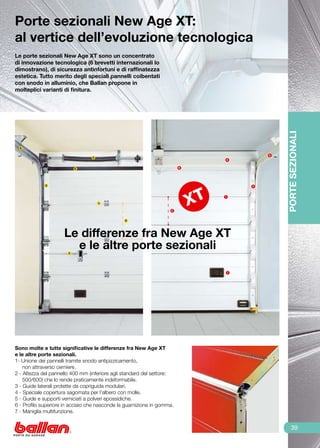 Porte sezionali New Age XT:
al vertice dell’evoluzione tecnologica
Le porte sezionali New Age XT sono un concentrato
di innovazione tecnologica (6 brevetti internazionali lo
dimostrano), di sicurezza antinfortuni e di raffinatezza
estetica. Tutto merito degli speciali pannelli coibentati
con snodo in alluminio, che Ballan propone in
molteplici varianti di finitura.




                                                                                             PORTE SEZIONALI
  5

                                                                                         5
                                  4
                                                                             4


                           6                                             6




             3                                                                       3


                                                                             1

                                      1

                                                                     2


                                                2




                     Le differenze fra New Age XT
                       e le altre porte sezionali
                       7




                                                                                 7




Sono molte e tutte significative le differenze fra New Age XT
e le altre porte sezionali.
1- Unione dei pannelli tramite snodo antipizzicamento,
    non attraverso cerniere.
2 - Altezza del pannello 400 mm (inferiore agli standard del settore:
    500/600) che lo rende praticamente indeformabile.
3 - Guide laterali protette da copriguida modulari.
4 - Speciale copertura sagomata per l’albero con molle.
5 - Guide e supporti verniciati a polveri epossidiche.
6 - Profilo superiore in acciaio che nasconde la guarnizione in gomma.
7 - Maniglia multifunzione.


                                                                                                 39
 