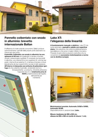 Pannello coibentato con snodo                                       Lake XT:
in alluminio: brevetto                                              l’eleganza della linearità
internazionale Ballan                                               A funzionamento manuale o elettrico, Lake XT è la
                                                                    porta sezionale a pannelli e veletta con superficie
A differenza di molte aziende concorrenti, Ballan produce           piana. Una soluzione che uniforma esteticamente la
autonomamente i pannelli delle proprie porte sezionali e su         pannellatura e che pone in risalto l’effetto cromatico.
misura per ogni porta.                                              Prevede di serie tutte le soluzioni costruttive che ne
Il pannello coibentato con snodo in alluminio ha uno                consentono la successiva motorizzazione a norma
spessore di 40 mm ed è realizzato in lamiera d’acciaio              con le direttive europee.
zincato, preverniciata e goffrata. È composto da due profili
in alluminio, uno inferiore (5) e uno superiore (4), uniti da due
pareti, interna (2) ed esterna (1), in lamiera d’acciaio e chiusi
lateralmente da due coperchi (6) in acciaio di alto spessore.
All’interno è interposta una schiuma di poliuretano igni-
fuga (3) che coibenta il pannello, rendendolo termo e
             fonoassorbente. La schiuma, introdotta attraverso
                     l’apposito foro (7), è totalmente priva di
                            HCFC a testimonianza del rispetto
                                           dell’azienda per
                                             l’ambiente. 	
                  4



2                     1

              3




                                         6

                                                                    Motorizzazioni previste: Automatic S/550 e S/800,
                                                                    Automatic B/500
                            5                                       Disponibile anche in versione base: Lake.

                                                                    Misure: larghezza da 200 a 635 cm,
                                                                    altezza da 200 a 300 cm (unità di misura: 1 cm).




                                          7
 