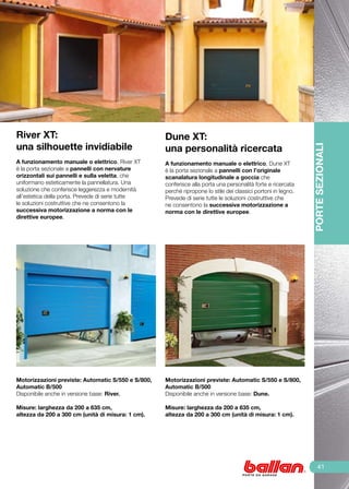 River XT:                                           Dune XT:
una silhouette invidiabile                          una personalità ricercata




                                                                                                               PORTE SEZIONALI
	
A funzionamento manuale o elettrico, River XT       A funzionamento manuale o elettrico, Dune XT
è la porta sezionale a pannelli con nervature       è la porta sezionale a pannelli con l’originale
orizzontali sui pannelli e sulla veletta, che       scanalatura longitudinale a goccia che
uniformano esteticamente la pannellatura. Una       conferisce alla porta una personalità forte e ricercata
soluzione che conferisce leggerezza e modernità     perché ripropone lo stile dei classici portoni in legno.
all’estetica della porta. Prevede di serie tutte    Prevede di serie tutte le soluzioni costruttive che
le soluzioni costruttive che ne consentono la       ne consentono la successiva motorizzazione a
successiva motorizzazione a norma con le            norma con le direttive europee.
direttive europee.




Motorizzazioni previste: Automatic S/550 e S/800,   Motorizzazioni previste: Automatic S/550 e S/800,
Automatic B/500                                     Automatic B/500
Disponibile anche in versione base: River.          Disponibile anche in versione base: Dune.

Misure: larghezza da 200 a 635 cm,                  Misure: larghezza da 200 a 635 cm,
altezza da 200 a 300 cm (unità di misura: 1 cm).    altezza da 200 a 300 cm (unità di misura: 1 cm).




                                                                                                                   41
 