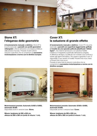 Stone XT:                                                  Cover XT:
l’eleganza delle geometrie                                 la soluzione di grande effetto
A funzionamento manuale o elettrico, Stone XT è            A funzionamento manuale o elettrico, Cover XT è la porta
la porta sezionale a pannelli con profili geometrici       sezionale a pannelli con superficie leggermente goffrata
rettangolari, ottenuti attraverso una doppia profilatura   e rivestita da una speciale pellicola plastificata “effetto
della lamiera d’acciaio. Prevede di serie tutte le         legno”, che insieme riproducono con assoluta fedeltà
soluzioni costruttive che ne consentono la successiva      l’estetica e l’irregolarità superficiale dell’essenza pregiata.
motorizzazione a norma con le direttive europee.           A differenza del legno, la pellicola non richiede cure continue e
                                                           resiste agli agenti atmosferici. Per questo è garantita 4 anni. È
                                                           disponibile in due varianti di tonalità: Rovere tinta noce chiaro
                                                           e Rovere tinta noce scuro.
                                                           Prevede di serie tutte le soluzioni costruttive che ne
                                                           consentono la successiva motorizzazione a norma con le
                                                           direttive europee.




Motorizzazioni previste: Automatic S/550 e S/800,          Motorizzazioni previste: Automatic S/550 e S/800,
Automatic B/500                                            Automatic B/500.
Disponibile anche in versione base: Stone.                 Disponibile anche in versione base: Cover.

Misure: larghezza da 200 a 635 cm,                         Misure: larghezza da 200 a 635 cm,
altezza da 200 a 300 cm (unità di misura: 1 cm).           altezza da 200 a 300 cm (unità di misura: 1 cm).
 