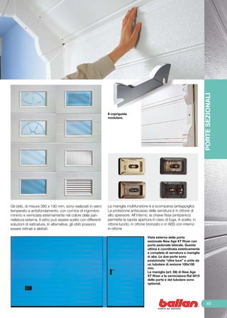 PORTE SEZIONALI
                                                               Il copriguida
                                                               modulare.




Gli oblò, di misura 380 x 190 mm, sono realizzati in vetro     La maniglia multifunzione è a scomparsa (antiappiglio).
temperato e antisfondamento, con cornice di ingombro           La protezione antiscasso della serratura è in ottone di
minimo e verniciata esternamente nel colore della pan-         alto spessore. All’interno, la chiave fissa (antipanico)
nellatura esterna. Il vetro può essere scelto con differenti   permette la rapida apertura in caso di fuga. A scelta: in
soluzioni di satinatura. In alternativa, gli oblò possono      ottone lucido, in ottone bronzato o in ABS con interno
essere retinati e alettati.                                    in ottone

                                                                                        Vista esterna della porta
                                                                                        sezionale New Age XT River con
                                                                                        porta pedonale laterale. Questa
                                                                                        ultima è coordinata esteticamente
                                                                                        e completa di serratura e maniglia
                                                                                        in abs. Le due porte sono
                                                                                        posizionate “oltre luce” e unite da
                                                                                        un tubolare di sezione 100x100
                                                                                        mm.
                                                                                        La maniglia (art. 68) di New Age
                                                                                        XT River e la verniciatura Ral 5015
                                                                                        delle porte e del tubolare sono
                                                                                        optional.




                                                                                                                                  45
 